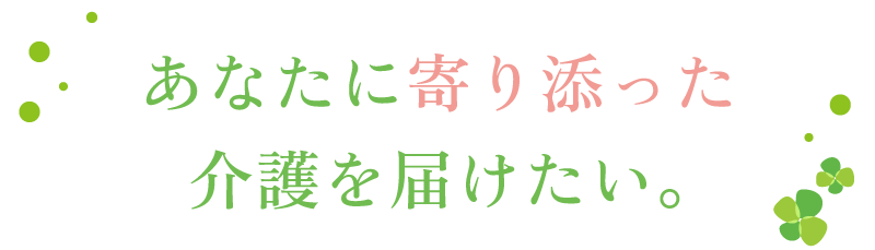 あなたに寄り添った介護を届けたい。